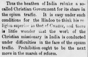 A column of text in a newspaper says: “Thus the heathen of India rebuke a so-called Christian Government for its share in the opium traffic. It is easy under such conditions for the Hindoo to think his religion superior to that of Christ, and there is little wonder that the work of the Christian missionary in India is conducted under difficulties in the face of the opium traffic. Prohibition ought to be the next move in the march of reform.”
